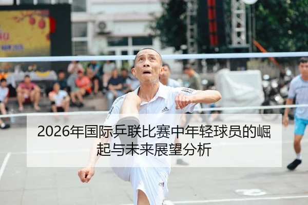 2026年国际乒联比赛中年轻球员的崛起与未来展望分析