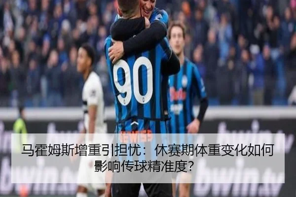 马霍姆斯增重引担忧：休赛期体重变化如何影响传球精准度？