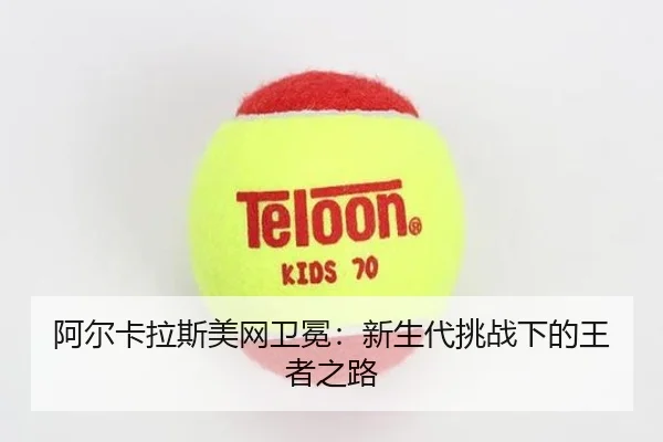 阿尔卡拉斯美网卫冕：新生代挑战下的王者之路