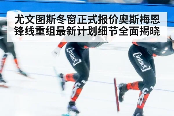 尤文图斯冬窗正式报价奥斯梅恩 锋线重组最新计划细节全面揭晓