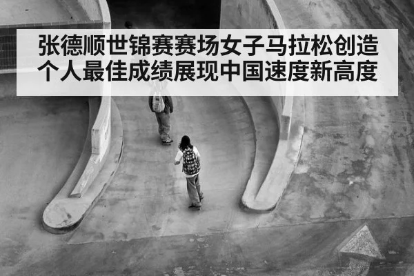 张德顺世锦赛赛场女子马拉松创造个人最佳成绩展现中国速度新高度